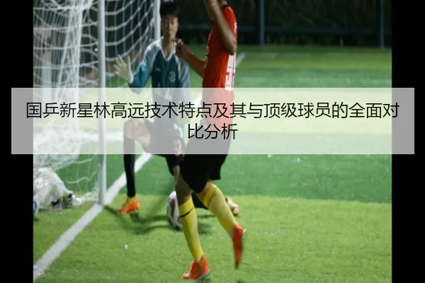 国乒新星林高远技术特点及其与顶级球员的全面对比分析